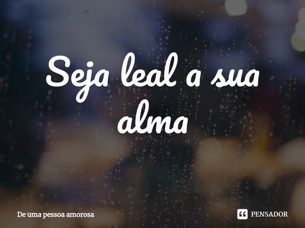 ⁠Seja leal a sua alma... Frase de De uma pessoa amorosa.