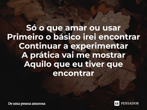 ⁠Só o que amar ou usar Primeiro o básico irei encontrar Continuar a experimentar A prática vai me mostrar Aquilo que eu tiver que encontrar... Frase de De uma pessoa amorosa.