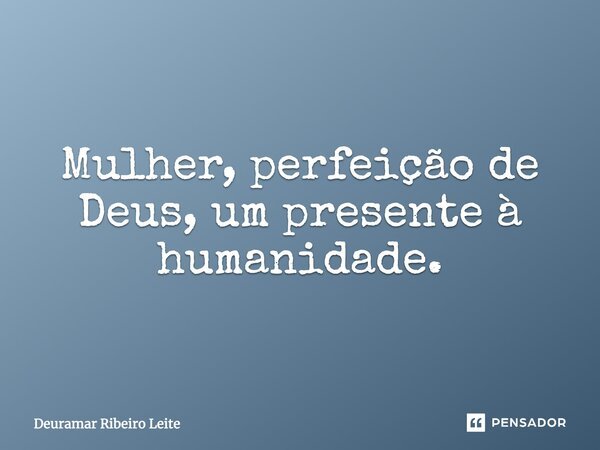Mulher, perfeição de Deus, um presente à humanidade.... Frase de Deuramar Ribeiro Leite.