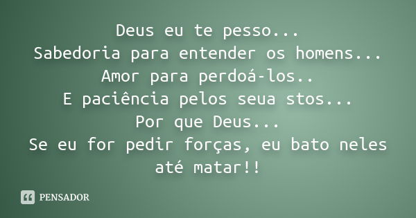 Deus eu te pesso... Sabedoria para entender os homens... Amor para perdoá-los.. E paciência pelos seua stos... Por que Deus... Se eu for pedir forças, eu bato n