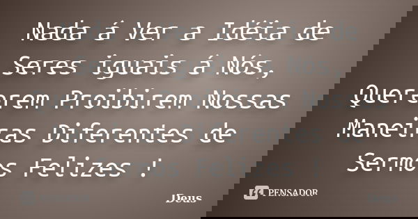 Nada á Ver a Idéia de Seres iguais á Nós, Quererem Proibirem Nossas Maneiras Diferentes de Sermos Felizes !... Frase de Deus.