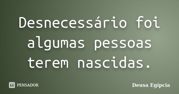 Desnecessário foi algumas pessoas terem nascidas.... Frase de Deusa Egípcia.