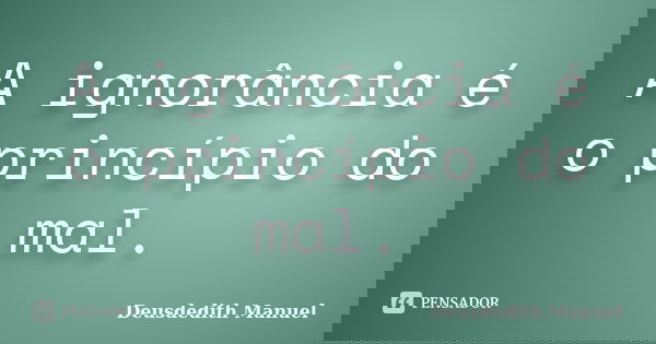 A ignorância é o princípio do mal.... Frase de Deusdedith Manuel.