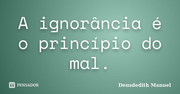 A ignorância é o princípio do mal.... Frase de Deusdedith Manuel.