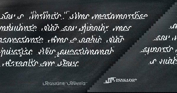 Sou o "infinito". Uma metamorfose ambulante. Não sou bipolar, mas sou inconstante. Amo e odeio. Não suporto injustiça. Vivo questionando a vida. Acred... Frase de Deusiane Oliveira.