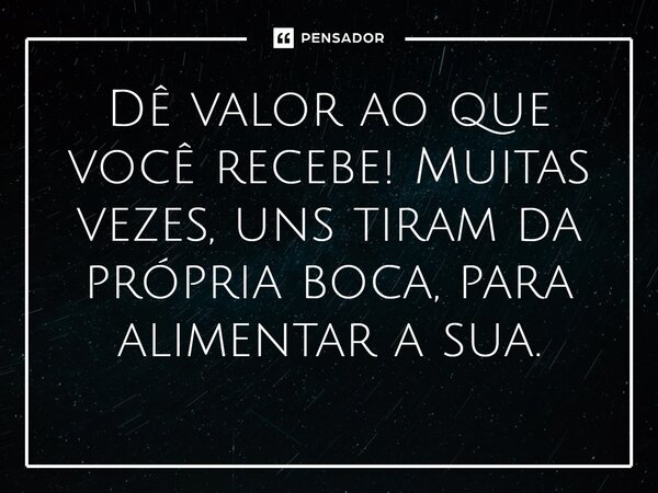Dê valor ao que você recebe! Muitas vezes, uns tiram da própria boca, para alimentar a sua.