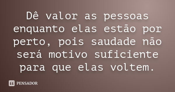 Dê valor as pessoas enquanto elas estão por perto, pois saudade não será motivo suficiente para que elas voltem.