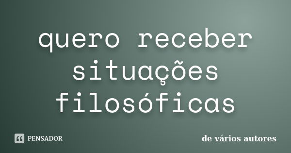 quero receber situações filosóficas... Frase de de vários autores.