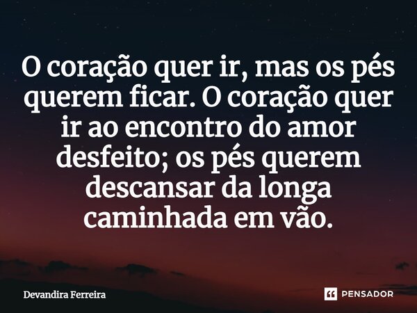⁠O coração quer ir, mas os pés querem ficar. O coração quer ir ao encontro do amor desfeito; os pés querem descansar da longa caminhada em vão.... Frase de Devandira Ferreira.