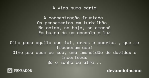 A vida numa carta A concentração frustada Os pensamentos em turbilhão, No ontem, no hoje, no amanhã Em busca de um consolo e luz Olho para aquilo que fui, erros... Frase de devaneioinsano.