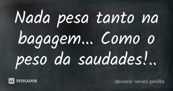 Nada pesa tanto na bagagem... Como o peso da saudades!..... Frase de Devanir Neves Pirolla.