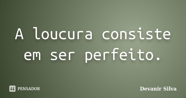 A loucura consiste em ser perfeito.... Frase de Devanir Silva.