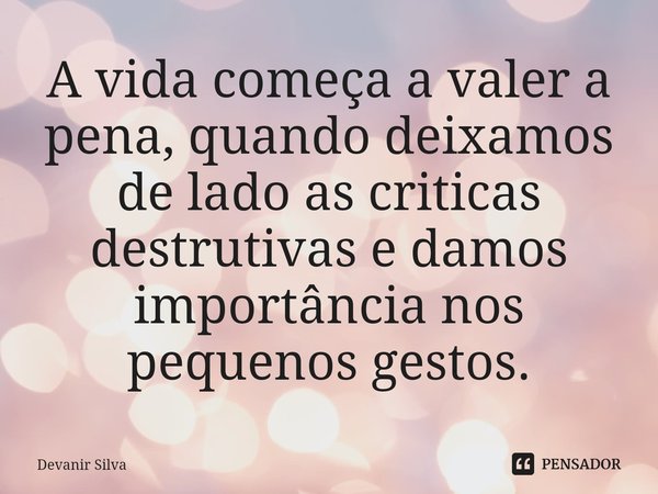 ⁠A vida começa a valer a pena, quando deixamos de lado as criticas destrutivas e damos importância nos pequenos gestos.... Frase de Devanir Silva.