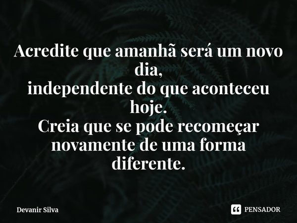 ⁠Acredite que amanhã será um novo dia,
independente do que aconteceu hoje.
Creia que se pode recomeçar novamente de uma forma diferente.... Frase de Devanir Silva.