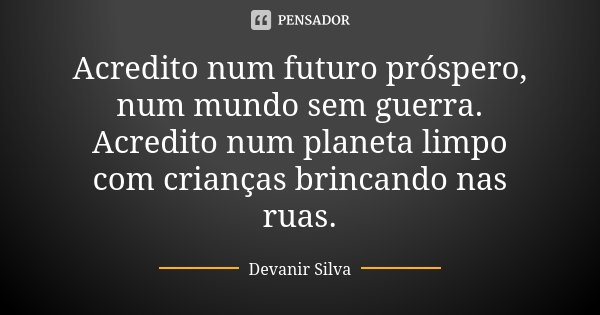 Acredito num futuro próspero, num mundo sem guerra. Acredito num planeta limpo com crianças brincando nas ruas.... Frase de Devanir Silva.