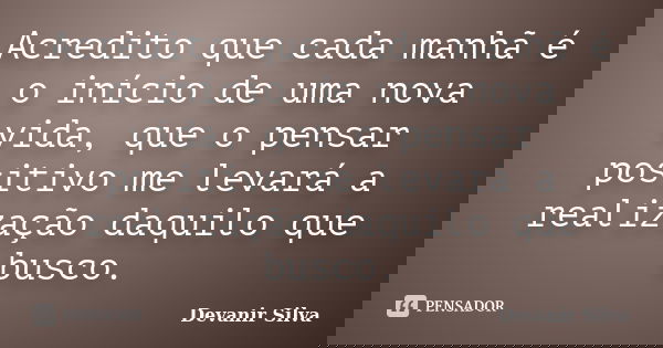 Acredito que cada manhã é o início de uma nova vida, que o pensar positivo me levará a realização daquilo que busco.... Frase de Devanir Silva.