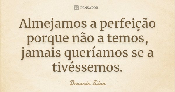 Almejamos a perfeição porque não a temos, jamais queríamos se a tivéssemos.... Frase de Devanir Silva.