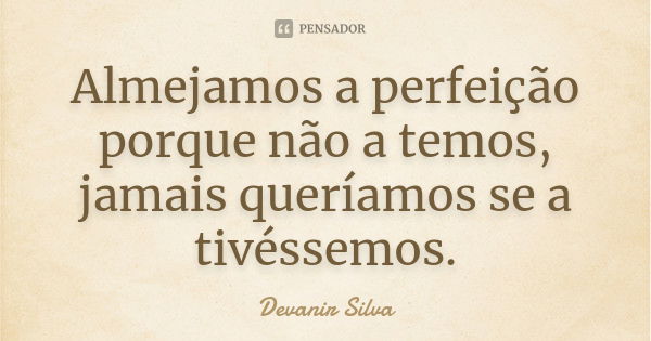 Almejamos a perfeição porque não a temos, jamais queríamos se a tivéssemos.... Frase de Devanir Silva.