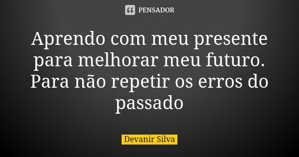 Aprendo com meu presente para melhorar meu futuro. Para não repetir os erros do passado... Frase de Devanir Silva.