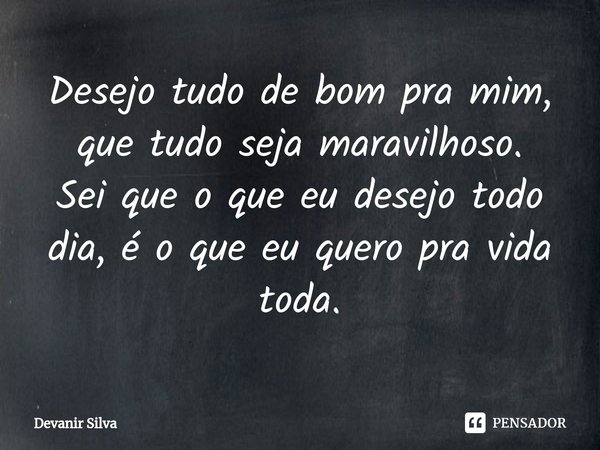⁠Desejo tudo de bom pra mim, que tudo seja maravilhoso.
Sei que o que eu desejo todo dia, é o que eu quero pra vida toda.... Frase de Devanir Silva.