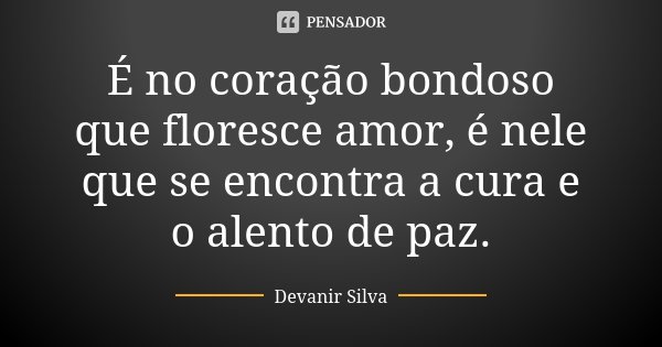 É no coração bondoso que floresce amor, é nele que se encontra a cura e o alento de paz.... Frase de Devanir Silva.