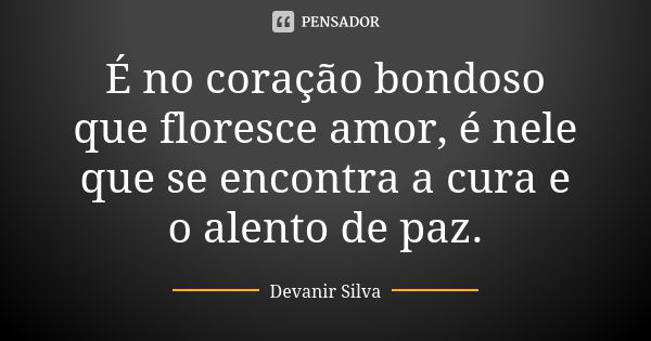 É no coração bondoso que floresce amor, é nele que se encontra a cura e o alento de paz.... Frase de Devanir Silva.