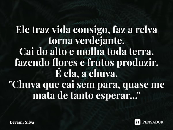 ⁠Ele traz vida consigo, faz a relva torna verdejante.
Cai do alto e molha toda terra, fazendo flores e frutos produzir.
É ela, a chuva.
"Chuva que cai sem ... Frase de Devanir Silva.