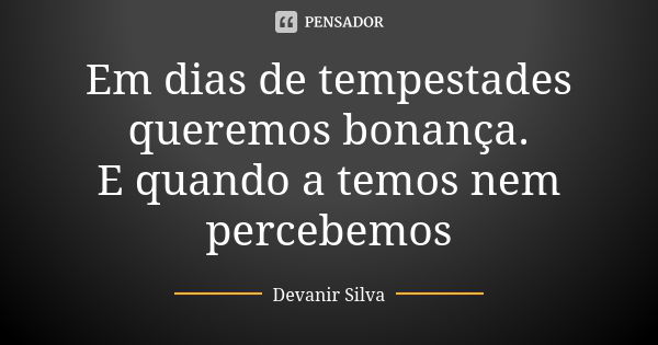 Em dias de tempestades queremos bonança. E quando a temos nem percebemos... Frase de Devanir Silva.