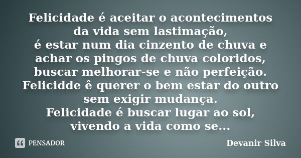 Felicidade é aceitar o acontecimentos da vida sem lastimação, é estar num dia cinzento de chuva e achar os pingos de chuva coloridos, buscar melhorar-se e não p... Frase de Devanir Silva.