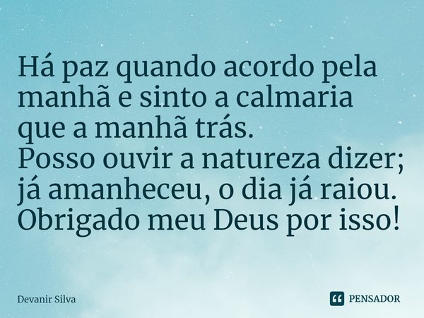 ⁠Há paz quando acordo pela manhã e sinto a calmaria que a manhã trás.
Posso ouvir a natureza dizer; já amanheceu, o dia já raiou.
Obrigado meu Deus por isso!... Frase de Devanir Silva.