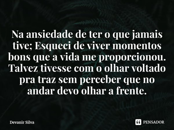 ⁠Na ansiedade de ter o que jamais tive; Esqueci de viver momentos bons que a vida me proporcionou.
Talvez tivesse com o olhar voltado pra traz sem perceber que ... Frase de Devanir Silva.