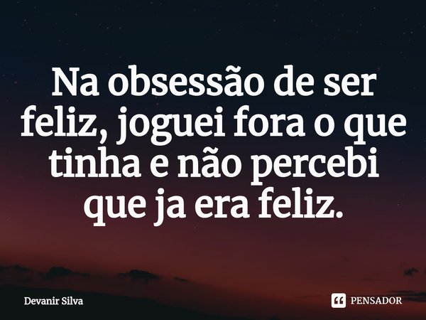 ⁠Na obsessão de ser feliz, joguei fora o que tinha e não percebi que ja era feliz.... Frase de Devanir Silva.