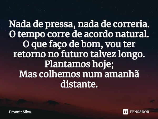 ⁠Nada de pressa, nada de correria.
O tempo corre de acordo natural.
O que faço de bom, vou ter retorno no futuro talvez longo.
Plantamos hoje;
Mas colhemos num ... Frase de Devanir Silva.