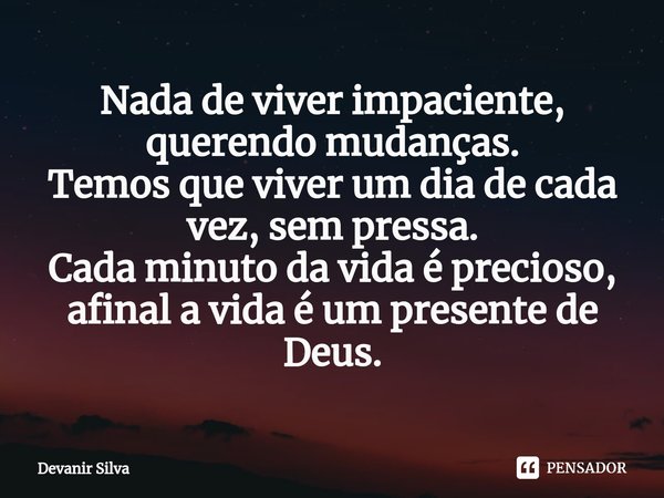 ⁠Nada de viver impaciente, querendo mudanças.
Temos que viver um dia de cada vez, sem pressa.
Cada minuto da vida é precioso, afinal a vida é um presente de Deu... Frase de Devanir Silva.