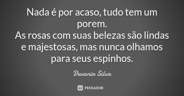 Nada é por acaso, tudo tem um porem. As rosas com suas belezas são lindas e majestosas, mas nunca olhamos para seus espinhos.... Frase de Devanir Silva.