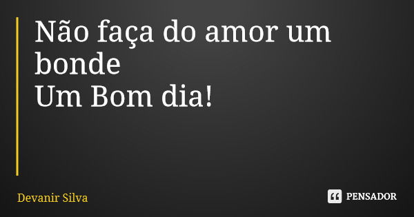 Não faça do amor um bonde Um Bom dia!... Frase de Devanir Silva.