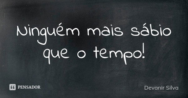 Ninguém mais sábio que o tempo!... Frase de Devanir Silva.