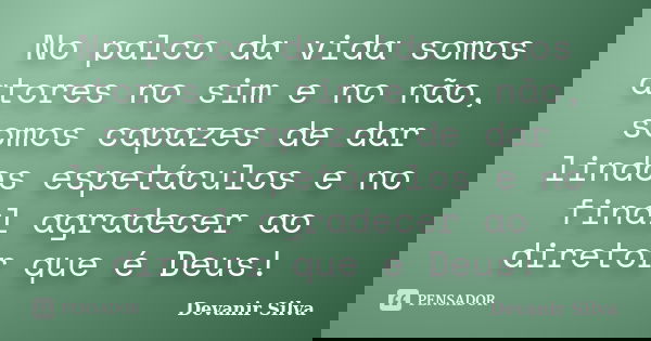 No palco da vida somos atores no sim e no não, somos capazes de dar lindos espetáculos e no final agradecer ao diretor que é Deus!... Frase de Devanir Silva.