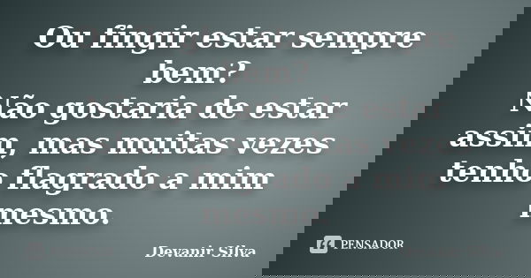 Ou fingir estar sempre bem? Não gostaria de estar assim, mas muitas vezes tenho flagrado a mim mesmo.... Frase de Devanir Silva.