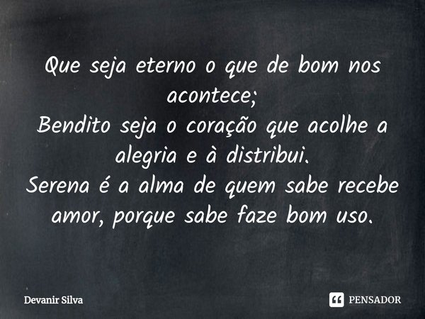 ⁠Que seja eterno o que de bom nos acontece;
Bendito seja o coração que acolhe a alegria e à distribui.
Serena é a alma de quem sabe recebe amor, porque sabe faz... Frase de Devanir Silva.