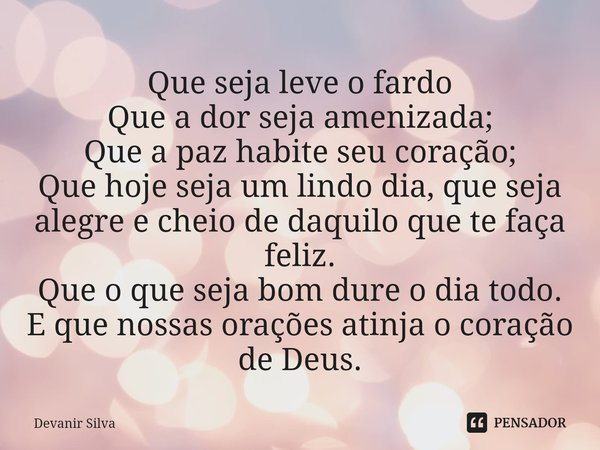 Que seja leve o fardo
Que a dor seja amenizada;
Que a paz habite seu coração;
Que hoje seja um lindo dia, que seja alegre e cheio de daquilo que te faça feliz.... Frase de Devanir Silva.