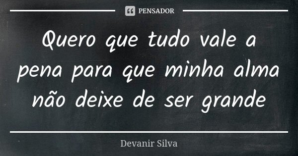 Quero que tudo vale a pena para que minha alma não deixe de ser grande... Frase de Devanir Silva.