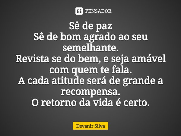 ⁠Sê de paz
Sê de bom agrado ao seu semelhante.
Revista se do bem, e seja amável com quem te fala.
A cada atitude será de grande a recompensa. O retorno da vida ... Frase de Devanir Silva.