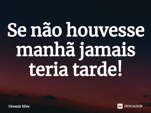 ⁠Se não houvesse manhã jamais teria tarde!... Frase de Devanir Silva.