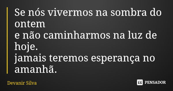 Se nós vivermos na sombra do ontem e não caminharmos na luz de hoje. jamais teremos esperança no amanhã.... Frase de Devanir Silva.