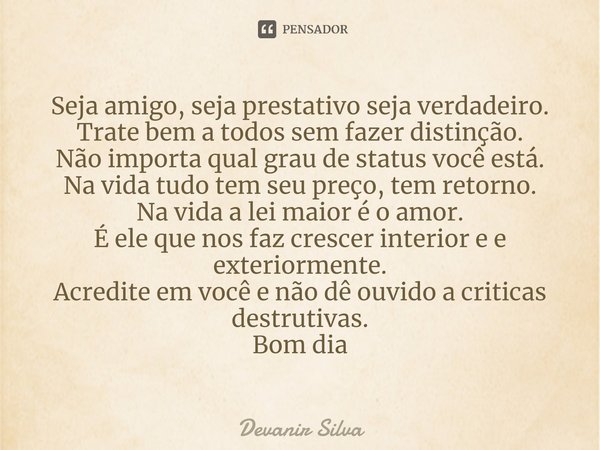 ⁠Seja amigo, seja prestativo seja verdadeiro.
Trate bem a todos sem fazer distinção.
Não importa qual grau de status você está.
Na vida tudo tem seu preço, tem ... Frase de Devanir Silva.