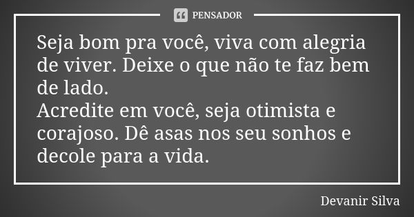 Seja bom pra você, viva com alegria de viver. Deixe o que não te faz bem de lado. Acredite em você, seja otimista e corajoso. Dê asas nos seu sonhos e decole pa... Frase de Devanir Silva.