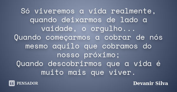 Só viveremos a vida realmente, quando deixarmos de lado a vaidade, o orgulho... Quando começarmos a cobrar de nós mesmo aquilo que cobramos do nosso próximo; Qu... Frase de Devanir Silva.