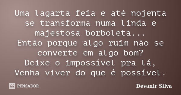 Uma lagarta feia e até nojenta se transforma numa linda e majestosa borboleta... Então porque algo ruim não se converte em algo bom? Deixe o impossível pra lá, ... Frase de Devanir Silva.