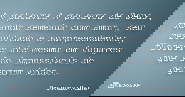 A palavra A palavra de Deus, quando semeada com amor, seu resultado e surpreendente; florece até mesmo em lugares que são impossíveis de gerarem vidas.... Frase de Devanir V Silva.